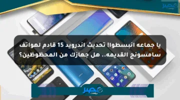 يا جماعة انبسطوا! تحديث أندرويد 15 قادم لهواتف سامسونج القديمة.. هل جهازك من المحظوظين؟